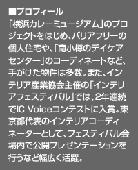 ■プロフィール：「横浜カレーミュージアム」のプロジェクトをはじめ、バリアフリーの個人住宅や、「南小樽のデイケアセンター」のコーディネートなど、手がけた物件は多数。また、インテリア産業協会主催の「インテリアフェスティバル」では、2年連続でIC Voiceコンテストに入賞。東京都代表のインテリアコーディネーターとして、フェスティバル会場内で公開プレゼンテーションを行うなど幅広く活躍。