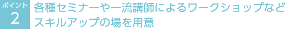 ポイント2：各種セミナーや一流講師によるワークショップなどスキルアップの場を用意