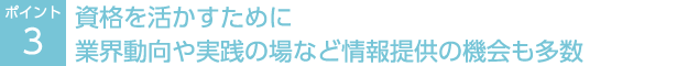 ポイント3：資格を活かすために業界動向や実践の場など情報提供の機会も多数