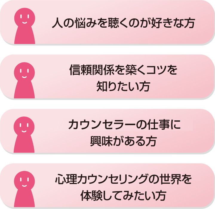 ・人の悩みを聴くのが好きな方・信頼関係を築くコツを知りたい方・EAPカウンセラーの仕事に興味がある方・心理カウンセリングの世界を体験してみたい方