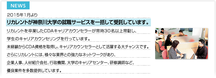 2015年1月よりリカレントが神奈川大学の就職サービスを一括して受託しています。リカレントを卒業したCDAキャリアカウンセラーが常時30名以上常駐し、学生のキャリアカウンセリングを行っています。未経験からCDA資格を取得し、キャリアカウンセラーとして活躍する大チャンスです。さらにリカレントには、様々な業界との強力なネットワークがあり、企業人事、人材紹介会社、行政機関、大学のキャリアセンター、研修講師など、優良案件を多数提供しています。