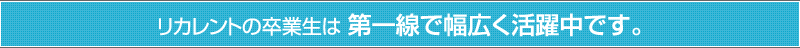 リカレントの卒業生は 第一線で幅広く活躍中です。