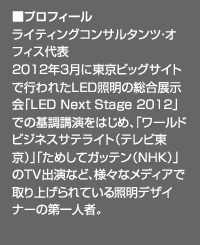 ■プロフィール：ライティングコンサルタンツ・オフィス代表。2012年3月に東京ビッグサイトで行われたLED照明の総合展示会「LED Next Stage 2012」での基調講演をはじめ、「ワールドビジネスサテライト（テレビ東京）」「ためしてガッテン（NHK）」のＴＶ出演など、様々なメディアで取り上げられている照明デザイナーの第一人者。